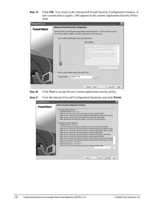 Step 19 Click OK. You return to the Advanced Firewall Security Configuration window. A new custom policy (appfw_100) appears in the custom Application Security Policy field. 
Step 20 Click Next to accept the new custom application security policy. 
Step 21 View the Internet Firewall Configuration Summary and click Finish. 
136 Implementing Secure Converged Wide Area Networks (ISCW) v1.0 © 2006 Cisco Systems, Inc. 
 