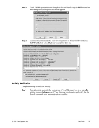 Step 22 Permit EIGRP updates to come through the firewall by clicking the OK button when the Routing traffic configuration window appears. 
Step 23 Examine the commands in the Deliver Configuration to Router window and click the Deliver button. Click OK twice to accept the delivery. 
Activity Verification 
Complete this step to verify the activity: 
Step 1 Open a terminal session to the console port of your HQ router. Log in as user sdm with the password sdmpassword. View the router configuration and verify that the firewall commands have been deployed successfully. 
© 2006 Cisco Systems, Inc. Lab Guide 137 
 