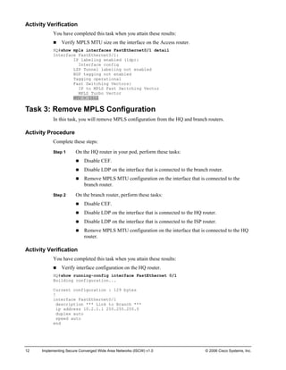 12 Implementing Secure Converged Wide Area Networks (ISCW) v1.0 © 2006 Cisco Systems, Inc. 
Activity Verification 
You have completed this task when you attain these results: 
„ Verify MPLS MTU size on the interface on the Access router. 
HQ#show mpls interfaces FastEthernet0/1 detail 
Interface FastEthernet0/1: 
IP labeling enabled (ldp): 
Interface config 
LSP Tunnel labeling not enabled 
BGP tagging not enabled 
Tagging operational 
Fast Switching Vectors: 
IP to MPLS Fast Switching Vector 
MPLS Turbo Vector 
MTU = 1512 
Task 3: Remove MPLS Configuration 
In this task, you will remove MPLS configuration from the HQ and branch routers. 
Activity Procedure 
Complete these steps: 
Step 1 On the HQ router in your pod, perform these tasks: 
„ Disable CEF. 
„ Disable LDP on the interface that is connected to the branch router. 
„ Remove MPLS MTU configuration on the interface that is connected to the branch router. 
Step 2 On the branch router, perform these tasks: 
„ Disable CEF. 
„ Disable LDP on the interface that is connected to the HQ router. 
„ Disable LDP on the interface that is connected to the ISP router. 
„ Remove MPLS MTU configuration on the interface that is connected to the HQ router. 
Activity Verification 
You have completed this task when you attain these results: 
„ Verify interface configuration on the HQ router. 
HQ#show running-config interface FastEthernet 0/1 
Building configuration... 
Current configuration : 129 bytes 
! 
interface FastEthernet0/1 
description *** Link to Branch *** 
ip address 10.2.1.1 255.255.255.0 
duplex auto 
speed auto 
end  