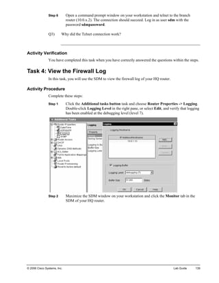 Step 6 Open a command prompt window on your workstation and telnet to the branch router (10.0.x.2). The connection should succeed. Log in as user sdm with the password sdmpassword. 
Q3) Why did the Telnet connection work? 
Activity Verification 
You have completed this task when you have correctly answered the questions within the steps. 
Task 4: View the Firewall Log 
In this task, you will use the SDM to view the firewall log of your HQ router. 
Activity Procedure 
Complete these steps: 
Step 1 Click the Additional tasks button task and choose Router Properties -> Logging. Double-click Logging Level in the right pane, or select Edit, and verify that logging has been enabled at the debugging level (level 7). 
Step 2 Maximize the SDM window on your workstation and click the Monitor tab in the SDM of your HQ router. 
© 2006 Cisco Systems, Inc. Lab Guide 139 
 