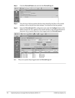 Step 3 Click the Firewall Status task and click the Firewall Log tab. 
Step 4 View the log to find any packets that have been denied by the filter on the outside interface, such as the previous telnet attempt. You should not find any packets. 
Step 5 Select the Firewall and ACL configuration task under the Configure button in the SDM. Examine the ACL applied to the outside interface in the inbound direction to determine why no packet drops have been logged under the Firewall Log tab. 
Q1) Why are no packet drops logged under the Firewall Log tab? 
140 Implementing Secure Converged Wide Area Networks (ISCW) v1.0 © 2006 Cisco Systems, Inc. 
 
