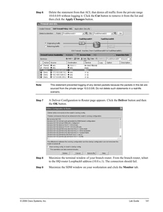 Step 6 Delete the statement from that ACL that denies all traffic from the private range 10.0.0.0/8 without logging it. Click the Cut button to remove it from the list and then click the Apply Changes button. 
Note This statement prevented logging of any denied packets because the packets in this lab are sourced from the private range 10.0.0.0/8. Do not delete such statements in a real-life scenario. 
Step 7 A Deliver Configuration to Router page appears. Click the Deliver button and then the OK button. 
Step 8 Maximize the terminal window of your branch router. From the branch router, telnet to the HQ router Loopback0 address (10.0.x.1). The connection should fail. 
Step 9 Maximize the SDM window on your workstation and click the Monitor tab. 
© 2006 Cisco Systems, Inc. Lab Guide 141 
 