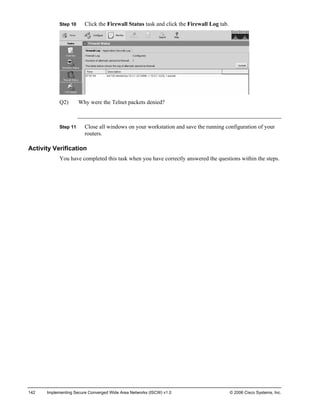 Step 10 Click the Firewall Status task and click the Firewall Log tab. 
Q2) Why were the Telnet packets denied? 
Step 11 Close all windows on your workstation and save the running configuration of your routers. 
Activity Verification 
You have completed this task when you have correctly answered the questions within the steps. 
142 Implementing Secure Converged Wide Area Networks (ISCW) v1.0 © 2006 Cisco Systems, Inc. 
 
