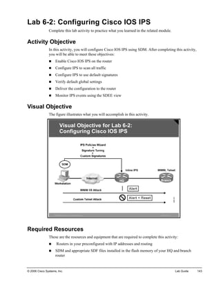 Lab 6-2: Configuring Cisco IOS IPS 
Complete this lab activity to practice what you learned in the related module. 
Activity Objective 
In this activity, you will configure Cisco IOS IPS using SDM. After completing this activity, you will be able to meet these objectives: 
„ Enable Cisco IOS IPS on the router 
„ Configure IPS to scan all traffic 
„ Configure IPS to use default signatures 
„ Verify default global settings 
„ Deliver the configuration to the router 
„ Monitor IPS events using the SDEE view 
Visual Objective 
The figure illustrates what you will accomplish in this activity. ©2006Cisco Systems, Inc. All rights reserved.ISCWv1.0—14Visual Objectivefor Lab6-2: Configuring Cisco IOS IPS 
Required Resources 
These are the resources and equipment that are required to complete this activity: 
„ Routers in your preconfigured with IP addresses and routing 
„ SDM and appropriate SDF files installed in the flash memory of your HQ and branch router 
© 2006 Cisco Systems, Inc. Lab Guide 143 
 