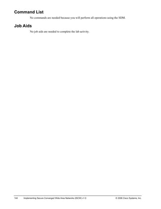 144 Implementing Secure Converged Wide Area Networks (ISCW) v1.0 © 2006 Cisco Systems, Inc. 
Command List 
No commands are needed because you will perform all operations using the SDM. 
Job Aids 
No job aids are needed to complete the lab activity.  