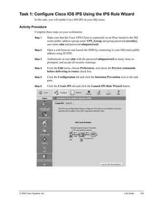 Task 1: Configure Cisco IOS IPS Using the IPS Rule Wizard 
In this task, you will enable Cisco IOS IPS on your HQ router. 
Activity Procedure 
Complete these steps on your workstation: 
Step 1 Make sure that the Cisco VPN Client is connected via an IPsec tunnel to the HQ router public address (group name VPN_Group and group password secretkey, user name sdm and password sdmpassword). 
Step 2 Open a web browser and launch the SDM by connecting to your HQ router public address using HTTPS. 
Step 3 Authenticate as user sdm with the password sdmpassword as many times as 
prompted, and accept all security warnings. 
Step 4 From the Edit menu, choose Preferences, and check the Preview commands before delivering to router check box. 
Step 5 Click the Configuration tab and click the Intrusion Prevention icon in the task pane. 
Step 6 Click the Create IPS tab and click the Launch IPS Rule Wizard button. 
© 2006 Cisco Systems, Inc. Lab Guide 145 
 