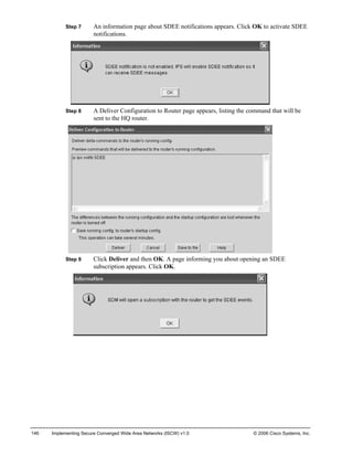 Step 7 An information page about SDEE notifications appears. Click OK to activate SDEE notifications. 
Step 8 A Deliver Configuration to Router page appears, listing the command that will be sent to the HQ router. 
Step 9 Click Deliver and then OK. A page informing you about opening an SDEE subscription appears. Click OK. 
146 Implementing Secure Converged Wide Area Networks (ISCW) v1.0 © 2006 Cisco Systems, Inc. 
 