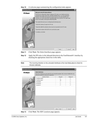Step 10 A welcome page summarizing the configuration tasks appears. 
Step 11 Click Next. The Select Interfaces page appears. 
Step 12 Apply the IPS rules in the inbound direction to the FastEthernet0/1 interface by checking the appropriate check box in the table. 
Note The incoming direction on the untrusted interfaces is the most likely place to check for intrusion attempts. 
Step 13 Click Next. The SDF Locations page appears. 
© 2006 Cisco Systems, Inc. Lab Guide 147 
 