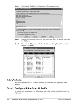Step 18 Click Finish. The Deliver Configuration to Router page appears. 
Step 19 Examine the commands that will be sent to the router. Click the Deliver button and the OK button. 
Step 20 Wait until the IPS engines are loaded. The Signature Compilation Status window appears. Click Close. 
Activity Verification 
You have completed this task when you examined the commands in an appropriate SDM window. 
Task 2: Configure IPS to Scan All Traffic 
In this task, you will customize the IPS policy to scan traffic arriving on all interfaces of your HQ router. 
150 Implementing Secure Converged Wide Area Networks (ISCW) v1.0 © 2006 Cisco Systems, Inc. 
 