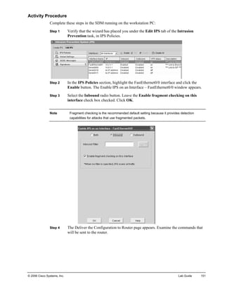 Activity Procedure 
Complete these steps in the SDM running on the workstation PC: 
Step 1 Verify that the wizard has placed you under the Edit IPS tab of the Intrusion Prevention task, in IPS Policies. 
Step 2 In the IPS Policies section, highlight the FastEthernet0/0 interface and click the Enable button. The Enable IPS on an Interface – FastEthernet0/0 window appears. 
Step 3 Select the Inbound radio button. Leave the Enable fragment checking on this interface check box checked. Click OK. 
Note Fragment checking is the recommended default setting because it provides detection capabilities for attacks that use fragmented packets. 
Step 4 The Deliver the Configuration to Router page appears. Examine the commands that will be sent to the router. 
© 2006 Cisco Systems, Inc. Lab Guide 151 
 