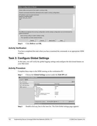Step 5 Click Deliver and OK. 
Activity Verification 
You have completed this task when you have examined the commands in an appropriate SDM window. 
Task 3: Configure Global Settings 
In this task, you will verify the global logging settings and configure the fail-closed feature on your HQ router. 
Activity Procedure 
Complete these steps in the SDM running on the workstation PC: 
Step 1 Choose the Global Settings section under the Edit IPS tab. 
Step 2 Double-click any line in the item list. The Edit Global settings page appears. 
152 Implementing Secure Converged Wide Area Networks (ISCW) v1.0 © 2006 Cisco Systems, Inc. 
 