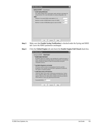 Step 3 Make sure that Enable Syslog Notification is checked under the Syslog and SDEE tab. Leave the SDEE parameters unchanged. 
Step 4 Click the Global Engine tab and check the Enable Engine Fail Closed check box. 
© 2006 Cisco Systems, Inc. Lab Guide 153 
 