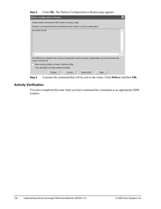 Step 5 Click OK. The Deliver Configuration to Router page appears. 
Step 6 Examine the command that will be sent to the router. Click Deliver and then OK. 
Activity Verification 
You have completed this task when you have examined the commands in an appropriate SDM window. 
154 Implementing Secure Converged Wide Area Networks (ISCW) v1.0 © 2006 Cisco Systems, Inc. 
 