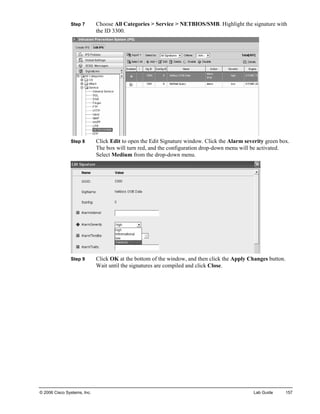 Step 7 Choose All Categories > Service > NETBIOS/SMB. Highlight the signature with the ID 3300. 
Step 8 Click Edit to open the Edit Signature window. Click the Alarm severity green box. The box will turn red, and the configuration drop-down menu will be activated. Select Medium from the drop-down menu. 
Step 9 Click OK at the bottom of the window, and then click the Apply Changes button. Wait until the signatures are compiled and click Close. 
© 2006 Cisco Systems, Inc. Lab Guide 157 
 