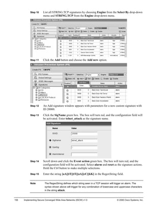Step 10 List all STRING.TCP signatures by choosing Engine from the Select By drop-down menu and STRING.TCP from the Engine drop-down menu. 
Step 11 Click the Add button and choose the Add new option. 
Step 12 An Add signature window appears with parameters for a new custom signature with ID 20000. 
Step 13 Click the SigName green box. The box will turn red, and the configuration field will be activated. Enter telnet_attack as the signature name. 
Step 14 Scroll down and click the Event action green box. The box will turn red, and the configuration field will be activated. Select alarm and reset as the signature actions. Hold the Ctrl button to make multiple selections. 
Step 15 Enter the string [aA][tT][tT][aA][cC][kK] in the RegexString field. 
Note The RegexString defines which string seen in a TCP session will trigger an alarm. The syntax shown above will trigger for any combination of lowercase and uppercase characters in the string attack. 
158 Implementing Secure Converged Wide Area Networks (ISCW) v1.0 © 2006 Cisco Systems, Inc. 
 
