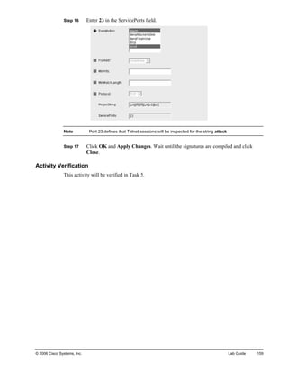 Step 16 Enter 23 in the ServicePorts field. 
Note Port 23 defines that Telnet sessions will be inspected for the string attack 
Step 17 Click OK and Apply Changes. Wait until the signatures are compiled and click Close. 
Activity Verification 
This activity will be verified in Task 5. 
© 2006 Cisco Systems, Inc. Lab Guide 159 
 