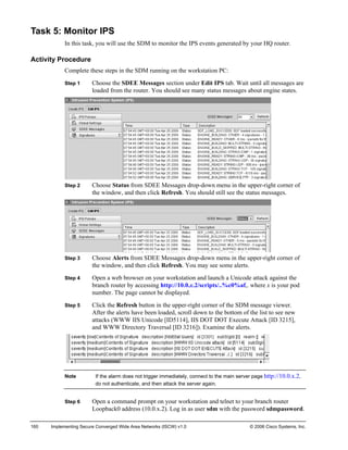 Task 5: Monitor IPS 
In this task, you will use the SDM to monitor the IPS events generated by your HQ router. 
Activity Procedure 
Complete these steps in the SDM running on the workstation PC: 
Step 1 Choose the SDEE Messages section under Edit IPS tab. Wait until all messages are loaded from the router. You should see many status messages about engine states. 
Step 2 Choose Status from SDEE Messages drop-down menu in the upper-right corner of the window, and then click Refresh. You should still see the status messages. 
Step 3 Choose Alerts from SDEE Messages drop-down menu in the upper-right corner of the window, and then click Refresh. You may see some alerts. 
Step 4 Open a web browser on your workstation and launch a Unicode attack against the branch router by accessing http://10.0.x.2/scripts/..%c0%af,. where x is your pod number. The page cannot be displayed. 
Step 5 Click the Refresh button in the upper-right corner of the SDM message viewer. After the alerts have been loaded, scroll down to the bottom of the list to see new attacks (WWW IIS Unicode [ID5114], IIS DOT DOT Execute Attack [ID 3215], and WWW Directory Traversal [ID 3216]). Examine the alerts. 
Note If the alarm does not trigger immediately, connect to the main server page http://10.0.x.2, do not authenticate, and then attack the server again. 
Step 6 Open a command prompt on your workstation and telnet to your branch router Loopback0 address (10.0.x.2). Log in as user sdm with the password sdmpassword. 
160 Implementing Secure Converged Wide Area Networks (ISCW) v1.0 © 2006 Cisco Systems, Inc. 
 