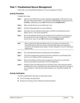 © 2006 Cisco Systems, Inc. Lab Guide 165 
Task 1: Troubleshoot Secure Management 
In this task, you will troubleshoot problems in a secure management solution. 
Activity Procedure 
Complete these steps: 
Step 1 Start the Cisco VPN Client on your workstation and establish a VPN tunnel to your HQ router Fa0/0 public address. Use group name VPN_Group and group password secretkey. Authenticate as user sdm with the password sdmpassword. 
Step 2 Make sure that the time on your HQ router is set. 
Step 3 Start the Syslog application on your workstation. 
Step 4 Start Putty on your workstation and connect via SSH to your HQ router private address 10.0.x.1. The session should fail. 
Step 5 Resolve the problem with the remote management of your HQ router by accessing the console port to fix the configuration. You are permitted to use only SSH for remote access. Log in as user sdm with the password sdmpassword. 
Note When you SSH to the HQ private address (10.0.x.1), the session is sourced from the internal VPN address. When you connect to HQ Fa0/0 public address, the connection is sourced from the workstation public address. The ACL configuration on the VTY lines should reflect this fact. 
Step 6 Fix syslog reporting between your HQ router and workstation. 
Step 7 Test remote management connectivity from the workstation to your branch router (10.0.x.2). Use Telnet or SSH. It should not work. 
Step 8 Resolve the problem with the remote management connectivity to your branch router by accessing the console port to fix the configuration. 
Step 9 Attempt to telnet your HQ router from your branch router. This connection should be blocked by an ACL on the HQ router and reported to the syslog server running on your workstation. Verify that the syslog running on your workstation displays the events. 
Activity Verification 
You have completed this task when you attain these results: 
„ You can manage your pod routers. 
„ Syslog server running on the workstation logs denied packets.  
