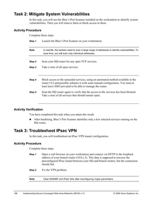 166 Implementing Secure Converged Wide Area Networks (ISCW) v1.0 © 2006 Cisco Systems, Inc. 
Task 2: Mitigate System Vulnerabilities 
In this task, you will use the Blue’s Port Scanner installed on the workstation to identify system vulnerabilities. Then you will remove them or block access to them. 
Activity Procedure 
Complete these steps: 
Step 1 Launch the Blue’s Port Scanner on your workstation. 
Note In real life, the hackers need to scan a large range of addresses to identify vulnerabilities. To save time, you will scan only individual addresses. 
Step 2 Scan your HQ router for any open TCP services. 
Step 3 Take a note of all open services. 
Step 4 Block access to the unneeded services, using an automated method available in the router CLI and possibly enhance it with some manual configuration. You must at least leave SSH activated to be able to manage the router. 
Step 5 Scan the HQ router again to verify that the access to the services has been blocked. Take a note of all services that should remain open. 
Activity Verification 
You have completed this task when you attain this result: 
„ After hardening, Blue’s Port Scanner identifies only a few selected services running on the HQ router. 
Task 3: Troubleshoot IPsec VPN 
In this task, you will troubleshoot an IPsec VPN tunnel configuration. 
Activity Procedure 
Complete these steps: 
Step 1 Open a web browser on your workstation and connect via HTTP to the loopback address of your branch router (10.0.x.2). This data is supposed to traverse the preconfigured IPsec tunnel between your HQ and branch routers, but the connection should fail. 
Step 2 Fix the VPN problem. 
Note Clear ISAKMP and IPsec SAs after reconfiguring crypto parameters.  