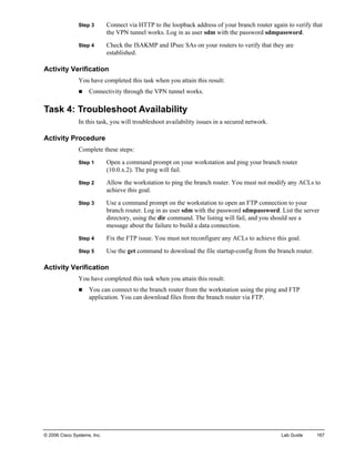 © 2006 Cisco Systems, Inc. Lab Guide 167 
Step 3 Connect via HTTP to the loopback address of your branch router again to verify that the VPN tunnel works. Log in as user sdm with the password sdmpassword. 
Step 4 Check the ISAKMP and IPsec SAs on your routers to verify that they are established. 
Activity Verification 
You have completed this task when you attain this result: 
„ Connectivity through the VPN tunnel works. 
Task 4: Troubleshoot Availability 
In this task, you will troubleshoot availability issues in a secured network. 
Activity Procedure 
Complete these steps: 
Step 1 Open a command prompt on your workstation and ping your branch router (10.0.x.2). The ping will fail. 
Step 2 Allow the workstation to ping the branch router. You must not modify any ACLs to achieve this goal. 
Step 3 Use a command prompt on the workstation to open an FTP connection to your branch router. Log in as user sdm with the password sdmpassword. List the server directory, using the dir command. The listing will fail, and you should see a message about the failure to build a data connection. 
Step 4 Fix the FTP issue. You must not reconfigure any ACLs to achieve this goal. 
Step 5 Use the get command to download the file startup-config from the branch router. 
Activity Verification 
You have completed this task when you attain this result: 
„ You can connect to the branch router from the workstation using the ping and FTP application. You can download files from the branch router via FTP.  