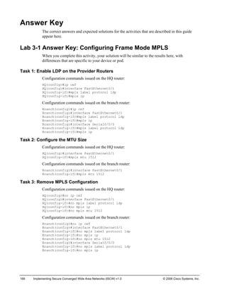 168 Implementing Secure Converged Wide Area Networks (ISCW) v1.0 © 2006 Cisco Systems, Inc. 
Answer Key 
The correct answers and expected solutions for the activities that are described in this guide appear here. 
Lab 3-1 Answer Key: Configuring Frame Mode MPLS 
When you complete this activity, your solution will be similar to the results here, with differences that are specific to your device or pod. 
Task 1: Enable LDP on the Provider Routers 
Configuration commands issued on the HQ router: 
HQ(config)#ip cef 
HQ(config)#interface FastEthernet0/1 
HQ(config-if)#mpls label protocol ldp 
HQ(config-if)#mpls ip 
Configuration commands issued on the branch router: 
Branch(config)#ip cef 
Branch(config)#interface FastEthernet0/1 
Branch(config-if)#mpls label protocol ldp 
Branch(config-if)#mpls ip 
Branch(config)#interface Serial0/0/0 
Branch(config-if)#mpls label protocol ldp 
Branch(config-if)#mpls ip 
Task 2: Configure the MTU Size 
Configuration commands issued on the HQ router: 
HQ(config)#interface FastEthernet0/1 
HQ(config-if)#mpls mtu 1512 
Configuration commands issued on the branch router: 
Branch(config)#interface FastEthernet0/1 
Branch(config-if)#mpls mtu 1512 
Task 3: Remove MPLS Configuration 
Configuration commands issued on the HQ router: 
HQ(config)#no ip cef 
HQ(config)#interface FastEthernet0/1 
HQ(config-if)#no mpls label protocol ldp 
HQ(config-if)#no mpls ip 
HQ(config-if)#no mpls mtu 1512 
Configuration commands issued on the branch router: 
Branch(config)#no ip cef 
Branch(config)#interface FastEthernet0/1 
Branch(config-if)#no mpls label protocol ldp 
Branch(config-if)#no mpls ip 
Branch(config-if)#no mpls mtu 1512 
Branch(config)#interface Serial0/0/0 
Branch(config-if)#no mpls label protocol ldp 
Branch(config-if)#no mpls ip  