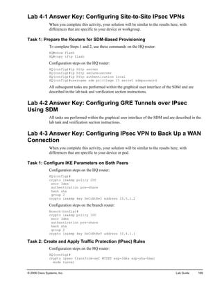 © 2006 Cisco Systems, Inc. Lab Guide 169 
Lab 4-1 Answer Key: Configuring Site-to-Site IPsec VPNs 
When you complete this activity, your solution will be similar to the results here, with differences that are specific to your device or workgroup. 
Task 1: Prepare the Routers for SDM-Based Provisioning 
To complete Steps 1 and 2, use these commands on the HQ router: 
HQ#show flash 
HQ#copy tftp flash 
Configuration steps on the HQ router: 
HQ(config)#ip http server 
HQ(config)#ip http secure-server 
HQ(config)#ip http authentication local 
HQ(config)#username sdm privilege 15 secret sdmpassword 
All subsequent tasks are performed within the graphical user interface of the SDM and are described in the lab task and verification section instructions. 
Lab 4-2 Answer Key: Configuring GRE Tunnels over IPsec Using SDM 
All tasks are performed within the graphical user interface of the SDM and are described in the lab task and verification section instructions. 
Lab 4-3 Answer Key: Configuring IPsec VPN to Back Up a WAN Connection 
When you complete this activity, your solution will be similar to the results here, with differences that are specific to your device or pod. 
Task 1: Configure IKE Parameters on Both Peers 
Configuration steps on the HQ router: 
HQ(config)# 
crypto isakmp policy 100 
encr 3des 
authentication pre-share 
hash sha 
group 2 
crypto isakmp key SeCrEtKeY address 10.5.1.2 
Configuration steps on the branch router: 
Branch(config)# 
crypto isakmp policy 100 
encr 3des 
authentication pre-share 
hash sha 
group 2 
crypto isakmp key SeCrEtKeY address 10.4.1.1 
Task 2: Create and Apply Traffic Protection (IPsec) Rules 
Configuration steps on the HQ router: 
HQ(config)# 
crypto ipsec transform-set MYSET esp-3des esp-sha-hmac 
mode tunnel  