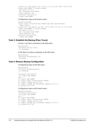 170 Implementing Secure Converged Wide Area Networks (ISCW) v1.0 © 2006 Cisco Systems, Inc. 
access-list 100 permit ip 172.31.1.0 0.0.0.255 host 10.6.6.254 
crypto map MYMAP 10 ipsec-isakmp 
set peer 10.5.1.2 
set transform-set MYSET 
match address 100 
interface Serial0/0/0 
crypto map MYMAP 
Configuration steps on the branch router: 
Branch(config)# 
crypto ipsec transform-set MYSET esp-3des esp-sha-hmac 
mode tunnel 
access-list 100 permit ip host 10.6.6.254 172.31.1.0 0.0.0.255 
crypto map MYMAP 10 ipsec-isakmp 
set peer 10.4.1.1 
set transform-set MYSET 
match address 100 
interface Serial0/0/0 
crypto map MYMAP 
Task 3: Establish the Backup IPsec Tunnel 
In Step 1, use these commands on the HQ router: 
HQ(config)# 
interface Serial 0/0/0 
no shutdown 
In the Step 4 use these commands on the HQ router: 
HQ(config)# 
interface FastEthernet 0/1 
shutdown 
Task 4: Remove Backup Configuration 
Configuration steps on the HQ router: 
HQ(config)# 
interface FastEthernet0/1 
no shutdown 
! 
interface Serial0/0/0 
no crypto map MYMAP 
exit 
no crypto map MYMAP 
no crypto ipsec transform-set MYSET 
no crypto isakmp policy 100 
no crypto isakmp key SeCrEtKeY address 10.5.1.2 
no access-list 100 
Configuration steps on the branch router: 
Branch(config)# 
interface Serial0/0/0 
no crypto map MYMAP 
exit 
no crypto map MYMAP 
no crypto ipsec transform-set MYSET 
no crypto isakmp policy 100 
no crypto isakmp key SeCrEtKeY address 10.4.1.1 
no access-list 100  