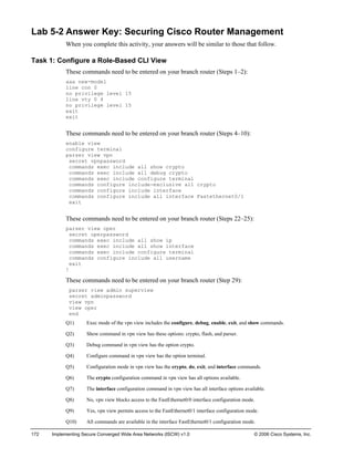 172 Implementing Secure Converged Wide Area Networks (ISCW) v1.0 © 2006 Cisco Systems, Inc. 
Lab 5-2 Answer Key: Securing Cisco Router Management 
When you complete this activity, your answers will be similar to those that follow. 
Task 1: Configure a Role-Based CLI View 
These commands need to be entered on your branch router (Steps 1–2): 
aaa new-model 
line con 0 
no privilege level 15 
line vty 0 4 
no privilege level 15 
exit 
exit 
These commands need to be entered on your branch router (Steps 4–10): 
enable view 
configure terminal 
parser view vpn 
secret vpnpassword 
commands exec include all show crypto 
commands exec include all debug crypto 
commands exec include configure terminal 
commands configure include-exclusive all crypto 
commands configure include interface 
commands configure include all interface Fastethernet0/1 
exit 
These commands need to be entered on your branch router (Steps 22–25): 
parser view oper 
secret operpassword 
commands exec include all show ip 
commands exec include all show interface 
commands exec include configure terminal 
commands configure include all username 
exit 
! 
These commands need to be entered on your branch router (Step 29): 
parser view admin superview 
secret adminpassword 
view vpn 
view oper 
end 
Q1) Exec mode of the vpn view includes the configure, debug, enable, exit, and show commands. 
Q2) Show command in vpn view has these options: crypto, flash, and parser. 
Q3) Debug command in vpn view has the option crypto. 
Q4) Configure command in vpn view has the option terminal. 
Q5) Configuration mode in vpn view has the crypto, do, exit, and interface commands. 
Q6) The crypto configuration command in vpn view has all options available. 
Q7) The interface configuration command in vpn view has all interface options available. 
Q8) No, vpn view blocks access to the FastEthernet0/0 interface configuration mode. 
Q9) Yes, vpn view permits access to the FastEthernet0/1 interface configuration mode. 
Q10) All commands are available in the interface FastEthernet0/1 configuration mode.  