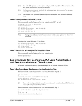 © 2006 Cisco Systems, Inc. Lab Guide 173 
Q11) Exec mode of the oper view has these options: configure, enable, exit, and show. The show command has these options: ip and interface, including all suboptions. 
Q12) Configuration mode of the oper view has the do, exit, and username show commands. The username command has all available options. 
Q13) The commands in the admin superview are a superset of the commands in the individual vpn and oper views. 
Task 2: Configure Cisco Routers for NTP 
These commands need to be entered on your branch router (NTP server): 
clock set 17:13:00 21 march 2006 
configure terminal 
ntp master 4 
ntp authentication-key 1 md5 ntpsecret 
ntp source loopback 0 
ntp peer 10.0.x.1 key 1 
Note Configuration of the source interface can also be included as an option of the ntp server command. 
Configuration of the HQ router (NTP client): 
ntp authentication-key 2 md5 ntpsecret 
ntp server 10.0.x.2 key 2 
ntp trusted-key 2 
ntp source loopback 0 
Task 3: Secure the IOS Image and Configuration File 
These commands need to be entered on your branch router. 
secure boot-config 
secure boot-image 
Lab 5-3 Answer Key: Configuring AAA Login Authentication and Exec Authorization on Cisco Routers 
When you complete this activity, your answers will be the same as those that follow. 
Task 1: Configure Local Database Authentication Using AAA 
These commands need to be entered on your branch router in Steps 1–4: 
aaa new-model 
! 
username localuser password localpassword 
enable password training 
aaa authentication login default enable 
Q1) Access to the lines is protected with the enable password, or enable secret, if configured. This behavior is caused by the configured default login method. 
These commands need to be entered on your branch router in Step 7: 
aaa authentication login local_method local 
! 
line vty 0 4 
login authentication local_method  