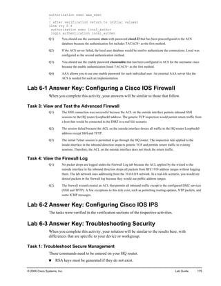 © 2006 Cisco Systems, Inc. Lab Guide 175 
authorization exec aaa_exec 
! 
! after verification return to initial values: 
line vty 0 4 
authorization exec local_author 
login authentication local_authen 
Q1) You should use the username cisco with password cisco123 that has been preconfigured in the ACS database because the authentication list includes TACACS+ as the first method. 
Q2) If the ACS server failed, the local user database would be used to authenticate the connections. Local was configured as the second authentication method. 
Q3) You should use the enable password ciscoenable that has been configured in ACS for the username cisco because the enable authentication listed TACACS+ as the first method. 
Q4) AAA allows you to use one enable password for each individual user. An external AAA server like the ACS is needed for such an implementation. 
Lab 6-1 Answer Key: Configuring a Cisco IOS Firewall 
When you complete this activity, your answers will be similar to those that follow. 
Task 3: View and Test the Advanced Firewall 
Q1) The SSH connection was successful because the ACL on the outside interface permits inbound SSH sessions to the HQ router Loopback0 address. The generic TCP inspection would permit return traffic from a host that would be connected to the DMZ in a real-life scenario. 
Q2) The session failed because the ACL on the outside interface denies all traffic to the HQ router Loopback0 address except SSH and TFTP. 
Q3) The initial Telnet session is permitted to go through the HQ router. The inspection rule applied to the inside interface in the inbound direction inspects generic TCP and permits return traffic to existing sessions. Therefore, the ACL on the outside interface does not block the return traffic. 
Task 4: View the Firewall Log 
Q1) No packet drops are logged under the Firewall Log tab because the ACL applied by the wizard to the outside interface in the inbound direction drops all packets from RFC1918 address ranges without logging them. The lab network uses addressing from the 10.0.0.0/8 network. In a real-life scenario, you would see denied packets in the firewall log because they would use public address ranges. 
Q2) The firewall wizard created an ACL that permits all inbound traffic except to the configured DMZ services (SSH and TFTP). A few exceptions to this rule exist, such as permitting routing updates, NTP packets, and some ICMP messages. 
Lab 6-2 Answer Key: Configuring Cisco IOS IPS 
The tasks were verified in the verification sections of the respective activities. 
Lab 6-3 Answer Key: Troubleshooting Security 
When you complete this activity, your solution will be similar to the results here, with differences that are specific to your device or workgroup. 
Task 1: Troubleshoot Secure Management 
These commands need to be entered on your HQ router. 
„ RSA keys must be generated if they do not exist.  
