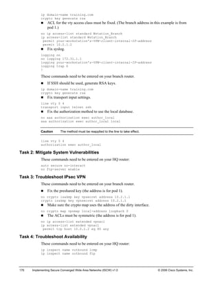 176 Implementing Secure Converged Wide Area Networks (ISCW) v1.0 © 2006 Cisco Systems, Inc. 
ip domain-name training.com 
crypto key generate rsa 
„ ACL for the vty access class must be fixed. (The branch address in this example is from pod 1.) 
no ip access-list standard Wstation_Branch 
ip access-list standard Wstation_Branch 
permit your-workstation’s-VPN-client-internal-IP-address 
permit 10.2.1.2 
„ Fix syslog. 
logging on 
no logging 172.31.1.1 
logging your-workstation’s-VPN-client-internal-IP-address 
logging trap 6 
! 
These commands need to be entered on your branch router. 
„ If SSH should be used, generate RSA keys. 
ip domain-name training.com 
crypto key generate rsa 
„ Fix transport input settings. 
line vty 0 4 
transport input telnet ssh 
„ Fix the authorization method to use the local database. 
no aaa authorization exec author_local 
aaa authorization exec author_local local 
Caution The method must be reapplied to the line to take effect. 
line vty 0 4 
authorization exec author_local 
Task 2: Mitigate System Vulnerabilities 
These commands need to be entered on your HQ router: 
auto secure no-interact 
no ftp-server enable 
Task 3: Troubleshoot IPsec VPN 
These commands need to be entered on your branch router. 
„ Fix the preshared key (the address is for pod 1). 
no crypto isakmp key vpsecret address 10.2.1.1 
crypto isakmp key vpnsecret address 10.2.1.1 
„ Make sure the crypto map uses the address of the dirty interface. 
no crypto map vpnmap local-address loopback 0 
„ The ACLs must be symmetric (the address is for pod 1). 
no ip access-list extended vpnacl 
ip access-list extended vpnacl 
permit tcp host 10.0.1.2 eq 80 any 
Task 4: Troubleshoot Availability 
These commands need to be entered on your HQ router: 
ip inspect name outbound icmp 
ip inspect name outbound ftp 