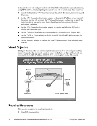 In the activity, you will configure a site-to-site IPsec VPN with preshared keys authentication, using SDM and CLI. After completing this activity, you will be able to meet these objectives: 
„ Launch the Site-to-Site VPN Wizard and accept the default IKE policy, transform set, and IPsec rules 
„ Use the VPN Connection Information window to identify the IP address or host name of the remote site that will terminate the VPN tunnel that you are configuring, to specify the router interface to use, and to enter the preshared key that both routers will use to authenticate each other 
„ Use the VPN Connection Information window to examine and select the IKE policy, priority, and encryption type 
„ Use the Transform Set window to examine and select the transform set for your VPN 
„ Use the Traffic to Protect window to define the traffic that this VPN will protect per the given requirements 
„ Use the Summary window to confirm that your VPN values match those provided in the exercise 
Visual Objective 
The figure illustrates what you will accomplish in this activity. You will configure an IPsec tunnel between the HQ and branch routers to secure traffic between HQ FA0/0 network and network 10.10.10.0/24. (IP address 10.10.10.10/24 is the loopback on the ISP router.) ©2006Cisco Systems, Inc. All rights reserved.ISCWv1.0—6Visual Objective for Lab4-1: Configuring Site-to-Site IPsec VPNs 
Required Resources 
This resource is required to complete this activity: 
„ Cisco IOS documentation 
16 Implementing Secure Converged Wide Area Networks (ISCW) v1.0 © 2006 Cisco Systems, Inc. 
 