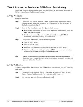 18 Implementing Secure Converged Wide Area Networks (ISCW) v1.0 © 2006 Cisco Systems, Inc. 
Task 1: Prepare the Routers for SDM-Based Provisioning 
In this task, you will configure the HQ router in your pod for SDM provisioning. Routers in the lab have preconfigured IP addresses and routing. 
Activity Procedure 
Complete these steps: 
Step 1 Check if the files sdm.tar, home.tar, 256MB.sdf, home.shtml, sdmconfig-28xx.cfg, common.tar exist in the flash memory of the HQ routers. If the files are already in the flash, proceed with Step 3. 
Step 2 Copy the files from the server to the HQ router flash memory: 
„ Copy the file sdm.tar from the server to the HQ routers’ flash memory, using the copy tftp flash: command. 
„ Use the same command to copy other files needed: home.tar, 256MB.sdf, home.shtml, sdmconfig-28xx.cfg, and common.tar. 
Step 3 Configure the HQ router to support SDM management: 
„ Start the HTTP server. 
„ Start the HTTPS server. 
„ Configure a local authentication method for access to the HTTP server. 
„ Create a local user with privilege level 15 and MD5-based password protection. Use the username sdm and the password sdmpassword. 
Note In actual implementations, do not use simple, easy-to-guess usernames and passwords. Use long (at least 8 characters) random strings with a mixture of numeric and lowercase and uppercase alphabetical characters. 
Activity Verification 
You have completed this task when you start SDM from the workstation in your pod, following these steps: 
Step 1 On the workstation, open the Internet Explorer and access the HQ router via HTTP (http://<Public-IP-address-on-the-Fa0/0-interface-of-HQ-router>). 
Step 2 Log in as user sdm with the password sdmpassword.  