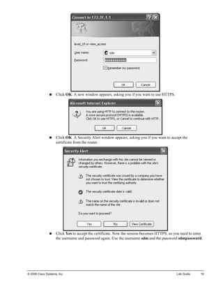 „ Click OK. A new window appears, asking you if you want to use HTTPS. 
„ Click OK. A Security Alert window appears, asking you if you want to accept the certificate from the router. 
„ Click Yes to accept the certificate. Now the session becomes HTTPS, so you need to enter the username and password again. Use the username sdm and the password sdmpassword. 
© 2006 Cisco Systems, Inc. Lab Guide 19 
 