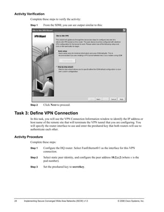 Activity Verification 
Complete these steps to verify the activity: 
Step 1 From the SDM, you can see output similar to this: 
Step 2 Click Next to proceed. 
Task 3: Define VPN Connection 
In this task, you will use the VPN Connection Information window to identify the IP address or host name of the remote site that will terminate the VPN tunnel that you are configuring. You will specify the router interface to use and enter the preshared key that both routers will use to authenticate each other. 
Activity Procedure 
Complete these steps: 
Step 1 Configure the HQ router. Select FastEthernet0/1 as the interface for this VPN connection. 
Step 2 Select static peer identity, and configure the peer address 10.2.x.2 (where x is the pod number). 
Step 3 Set the preshared key to secretkey. 
24 Implementing Secure Converged Wide Area Networks (ISCW) v1.0 © 2006 Cisco Systems, Inc. 
 