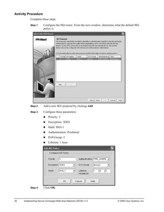 Activity Procedure 
Complete these steps: 
Step 1 Configure the HQ router. From the next window, determine what the default IKE policy is. 
Step 2 Add a new IKE proposal by clicking Add. 
Step 3 Configure these parameters: 
„ Priority: 2 
„ Encryption: 3DES 
„ Hash: SHA-1 
„ Authentication: Preshared 
„ D-H Group: 2 
„ Lifetime: 1 hour 
Step 4 Click OK. 
26 Implementing Secure Converged Wide Area Networks (ISCW) v1.0 © 2006 Cisco Systems, Inc. 
 