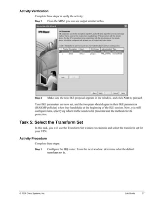 Activity Verification 
Complete these steps to verify the activity: 
Step 1 From the SDM, you can see output similar to this. 
Step 2 Make sure the new IKE proposal appears in the window, and click Next to proceed. 
Your IKE parameters are now set, and the two peers should agree in their IKE parameters (ISAKMP policies) when they handshake at the beginning of the IKE session. Now, you will configure rules, specifying which traffic needs to be protected and the methods for its protection. 
Task 5: Select the Transform Set 
In this task, you will use the Transform Set window to examine and select the transform set for your VPN. 
Activity Procedure 
Complete these steps: 
Step 1 Configure the HQ router. From the next window, determine what the default transform set is. 
© 2006 Cisco Systems, Inc. Lab Guide 27 
 