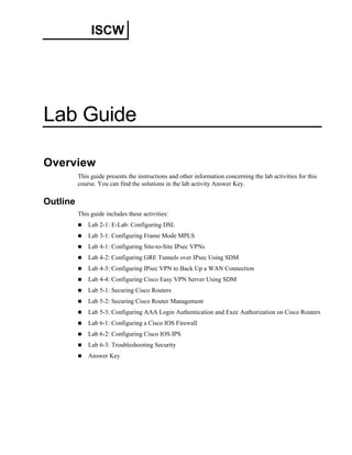 ISCW 
Lab Guide 
Overview 
This guide presents the instructions and other information concerning the lab activities for this course. You can find the solutions in the lab activity Answer Key. 
Outline 
This guide includes these activities: 
„ Lab 2-1: E-Lab: Configuring DSL 
„ Lab 3-1: Configuring Frame Mode MPLS 
„ Lab 4-1: Configuring Site-to-Site IPsec VPNs 
„ Lab 4-2: Configuring GRE Tunnels over IPsec Using SDM 
„ Lab 4-3: Configuring IPsec VPN to Back Up a WAN Connection 
„ Lab 4-4: Configuring Cisco Easy VPN Server Using SDM 
„ Lab 5-1: Securing Cisco Routers 
„ Lab 5-2: Securing Cisco Router Management 
„ Lab 5-3: Configuring AAA Login Authentication and Exec Authorization on Cisco Routers 
„ Lab 6-1: Configuring a Cisco IOS Firewall 
„ Lab 6-2: Configuring Cisco IOS IPS 
„ Lab 6-3: Troubleshooting Security 
„ Answer Key  