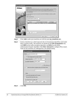 Step 2 Click Add to add a new transform set with the name my_transform_set. 
Step 3 Create a transform set, which represents the set of protection algorithms used inside IPsec to protect traffic. The transform set should use the ESP encapsulation only, with 3DES as the traffic encryption algorithm, and SHA-1 as the traffic authentication/integrity algorithm. Click Show Advanced to configure IPsec tunnel mode for this transform set, although this is the default setting. 
Step 4 Click OK. 
28 Implementing Secure Converged Wide Area Networks (ISCW) v1.0 © 2006 Cisco Systems, Inc. 
 