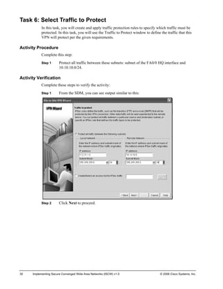Task 6: Select Traffic to Protect 
In this task, you will create and apply traffic protection rules to specify which traffic must be protected. In this task, you will use the Traffic to Protect window to define the traffic that this VPN will protect per the given requirements. 
Activity Procedure 
Complete this step: 
Step 1 Protect all traffic between these subnets: subnet of the FA0/0 HQ interface and 10.10.10.0/24. 
Activity Verification 
Complete these steps to verify the activity: 
Step 1 From the SDM, you can see output similar to this: 
Step 2 Click Next to proceed. 
30 Implementing Secure Converged Wide Area Networks (ISCW) v1.0 © 2006 Cisco Systems, Inc. 
 