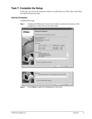Task 7: Complete the Setup 
In this task, you will use the Summary window to confirm that your VPN values match those provided in the previous tasks. 
Activity Procedure 
Complete these steps: 
Step 1 Configure the HQ router. From the next window, examine the summary of the configuration, which will be sent to the router. 
Step 2 Click Finish to apply the configuration to the router. 
© 2006 Cisco Systems, Inc. Lab Guide 31 
 