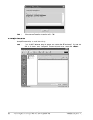 Step 3 When the configuration is applied, click OK. 
Activity Verification 
Complete these steps to verify the activity: 
Step 1 From the VPN window, you can see the new connection (IPsec tunnel). Because one side of the tunnel is not configured, the current status of the connection is Down. 
32 Implementing Secure Converged Wide Area Networks (ISCW) v1.0 © 2006 Cisco Systems, Inc. 
 