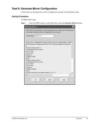 Task 8: Generate Mirror Configuration 
In this task, you will generate a mirror configuration to paste it on the branch router. 
Activity Procedure 
Complete these steps: 
Step 1 From the SDM window on the HQ router, click the Generate Mirror button. 
© 2006 Cisco Systems, Inc. Lab Guide 33 
 