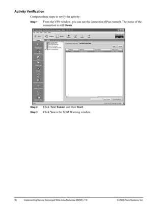 Activity Verification 
Complete these steps to verify the activity: 
Step 1 From the VPN window, you can see the connection (IPsec tunnel). The status of the connection is still Down. 
Step 2 Click Test Tunnel and then Start. 
Step 3 Click Yes in the SDM Warning window. 
36 Implementing Secure Converged Wide Area Networks (ISCW) v1.0 © 2006 Cisco Systems, Inc. 
 
