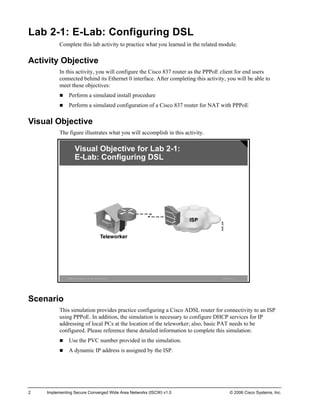 Lab 2-1: E-Lab: Configuring DSL 
Complete this lab activity to practice what you learned in the related module. 
Activity Objective 
In this activity, you will configure the Cisco 837 router as the PPPoE client for end users connected behind its Ethernet 0 interface. After completing this activity, you will be able to meet these objectives: 
„ Perform a simulated install procedure 
„ Perform a simulated configuration of a Cisco 837 router for NAT with PPPoE 
Visual Objective 
The figure illustrates what you will accomplish in this activity. ©2006Cisco Systems, Inc. All rights reserved.ISCWv1.0—4Visual Objective for Lab2-1: E-Lab: Configuring DSL 
Scenario 
This simulation provides practice configuring a Cisco ADSL router for connectivity to an ISP using PPPoE. In addition, the simulation is necessary to configure DHCP services for IP addressing of local PCs at the location of the teleworker; also, basic PAT needs to be configured. Please reference these detailed information to complete this simulation: 
„ Use the PVC number provided in the simulation. 
„ A dynamic IP address is assigned by the ISP. 
2 Implementing Secure Converged Wide Area Networks (ISCW) v1.0 © 2006 Cisco Systems, Inc. 
 