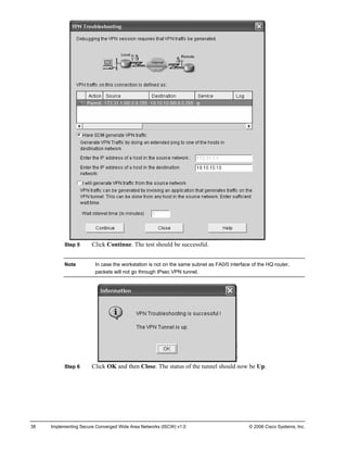Step 5 Click Continue. The test should be successful. 
Note In case the workstation is not on the same subnet as FA0/0 interface of the HQ router, packets will not go through IPsec VPN tunnel. 
Step 6 Click OK and then Close. The status of the tunnel should now be Up. 
38 Implementing Secure Converged Wide Area Networks (ISCW) v1.0 © 2006 Cisco Systems, Inc. 
 