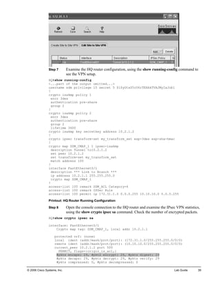 Step 7 Examine the HQ router configuration, using the show running-config command to see the VPN setup. 
HQ#show running-config 
<...part of the output omitted...> 
username sdm privilege 15 secret 5 $1$yGtx$5rU6rTEHAkTVAJMyIaJob1 
! 
crypto isakmp policy 1 
encr 3des 
authentication pre-share 
group 2 
! 
crypto isakmp policy 2 
encr 3des 
authentication pre-share 
group 2 
lifetime 3600 
crypto isakmp key secretkey address 10.2.1.2 
! 
crypto ipsec transform-set my_transform_set esp-3des esp-sha-hmac 
! 
crypto map SDM_CMAP_1 1 ipsec-isakmp 
description Tunnel to10.2.1.2 
set peer 10.2.1.2 
set transform-set my_transform_set 
match address 100 
! 
interface FastEthernet0/1 
description *** Link to Branch *** 
ip address 10.2.1.1 255.255.255.0 
crypto map SDM_CMAP_1 
! 
access-list 100 remark SDM_ACL Category=4 
access-list 100 remark IPSec Rule 
access-list 100 permit ip 172.31.1.0 0.0.0.255 10.10.10.0 0.0.0.255 
Printout: HQ Router Running Configuration 
Step 8 Open the console connection to the HQ router and examine the IPsec VPN statistics, using the show crypto ipsec sa command. Check the number of encrypted packets. 
HQ#show crypto ipsec sa 
interface: FastEthernet0/1 
Crypto map tag: SDM_CMAP_1, local addr 10.2.1.1 
protected vrf: (none) 
local ident (addr/mask/prot/port): (172.31.1.0/255.255.255.0/0/0) 
remote ident (addr/mask/prot/port): (10.10.10.0/255.255.255.0/0/0) 
current_peer 10.2.1.2 port 500 
PERMIT, flags={origin_is_acl,} 
#pkts encaps: 29, #pkts encrypt: 29, #pkts digest: 29 
#pkts decaps: 29, #pkts decrypt: 29, #pkts verify: 29 
#pkts compressed: 0, #pkts decompressed: 0 
© 2006 Cisco Systems, Inc. Lab Guide 39 
 
