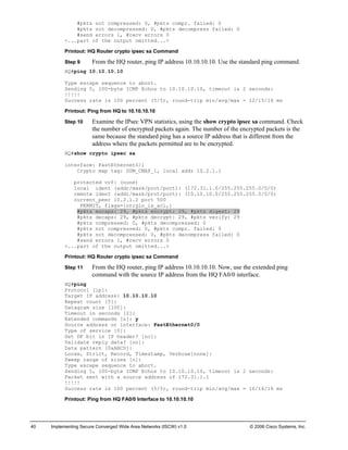 40 Implementing Secure Converged Wide Area Networks (ISCW) v1.0 © 2006 Cisco Systems, Inc. 
#pkts not compressed: 0, #pkts compr. failed: 0 
#pkts not decompressed: 0, #pkts decompress failed: 0 
#send errors 1, #recv errors 0 
<...part of the output omitted...> 
Printout: HQ Router crypto ipsec sa Command 
Step 9 From the HQ router, ping IP address 10.10.10.10. Use the standard ping command. 
HQ#ping 10.10.10.10 
Type escape sequence to abort. 
Sending 5, 100-byte ICMP Echos to 10.10.10.10, timeout is 2 seconds: 
!!!!! 
Success rate is 100 percent (5/5), round-trip min/avg/max = 12/15/16 ms 
Printout: Ping from HQ to 10.10.10.10 
Step 10 Examine the IPsec VPN statistics, using the show crypto ipsec sa command. Check the number of encrypted packets again. The number of the encrypted packets is the same because the standard ping has a source IP address that is different from the address where the packets permitted are to be encrypted. 
HQ#show crypto ipsec sa 
interface: FastEthernet0/1 
Crypto map tag: SDM_CMAP_1, local addr 10.2.1.1 
protected vrf: (none) 
local ident (addr/mask/prot/port): (172.31.1.0/255.255.255.0/0/0) 
remote ident (addr/mask/prot/port): (10.10.10.0/255.255.255.0/0/0) 
current_peer 10.2.1.2 port 500 
PERMIT, flags={origin_is_acl,} 
#pkts encaps: 29, #pkts encrypt: 29, #pkts digest: 29 
#pkts decaps: 29, #pkts decrypt: 29, #pkts verify: 29 
#pkts compressed: 0, #pkts decompressed: 0 
#pkts not compressed: 0, #pkts compr. failed: 0 
#pkts not decompressed: 0, #pkts decompress failed: 0 
#send errors 1, #recv errors 0 
<...part of the output omitted...> 
Printout: HQ Router crypto ipsec sa Command 
Step 11 From the HQ router, ping IP address 10.10.10.10. Now, use the extended ping command with the source IP address from the HQ FA0/0 interface. 
HQ#ping 
Protocol [ip]: 
Target IP address: 10.10.10.10 
Repeat count [5]: 
Datagram size [100]: 
Timeout in seconds [2]: 
Extended commands [n]: y 
Source address or interface: FastEthernet0/0 
Type of service [0]: 
Set DF bit in IP header? [no]: 
Validate reply data? [no]: 
Data pattern [0xABCD]: 
Loose, Strict, Record, Timestamp, Verbose[none]: 
Sweep range of sizes [n]: 
Type escape sequence to abort. 
Sending 5, 100-byte ICMP Echos to 10.10.10.10, timeout is 2 seconds: 
Packet sent with a source address of 172.31.1.1 
!!!!! 
Success rate is 100 percent (5/5), round-trip min/avg/max = 16/16/16 ms 
Printout: Ping from HQ FA0/0 Interface to 10.10.10.10  