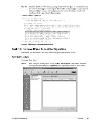 Step 12 Examine the IPsec VPN statistics, using the show crypto ipsec sa command. Check the number of encrypted packets again. The number of the encrypted packets should be increased by 5 because extended ping uses the source IP address from FA0/0 interface, which is permitted to be encrypted. 
HQ#show crypto ipsec sa 
interface: FastEthernet0/1 
Crypto map tag: SDM_CMAP_1, local addr 10.2.1.1 
protected vrf: (none) 
local ident (addr/mask/prot/port): (172.31.1.0/255.255.255.0/0/0) 
remote ident (addr/mask/prot/port): (10.10.10.0/255.255.255.0/0/0) 
current_peer 10.2.1.2 port 500 
PERMIT, flags={origin_is_acl,} 
#pkts encaps: 34, #pkts encrypt: 34, #pkts digest: 34 
#pkts decaps: 34, #pkts decrypt: 34, #pkts verify: 34 
#pkts compressed: 0, #pkts decompressed: 0 
#pkts not compressed: 0, #pkts compr. failed: 0 
#pkts not decompressed: 0, #pkts decompress failed: 0 
#send errors 1, #recv errors 0 
<...part of the output omitted...> 
Printout: HQ Router crypto ipsec sa Command 
Task 10: Remove IPsec Tunnel Configuration 
In this task, you will remove the IPsec tunnel configuration from both routers. 
Activity Procedure 
Complete these steps: 
Step 1 First configure the HQ router. From the Edit Site to Site VPN window, delete the existing IPsec tunnel by clicking Delete in the upper-right corner of the window. 
© 2006 Cisco Systems, Inc. Lab Guide 41 
 