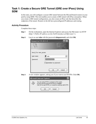 Task 1: Create a Secure GRE Tunnel (GRE over IPsec) Using SDM 
In this task, you will configure a secure GRE tunnel between the HQ and branch routers in your pod by using SDM. This tool enables you to create a GRE tunnel with IPsec encryption. When you create a GRE tunnel configuration, you also create an IPsec rule that describes the endpoints of the tunnel. Routers in the lab have preconfigured IP addresses and routing. 
Activity Procedure 
Complete these steps: 
Step 1 On the workstation, open the Internet Explorer and access the HQ router via HTTP (http://<Public-IP-address-on-the-Fa0/0-interface-of-HQ-router>). 
Step 2 Log in as user sdm with the password sdmpassword, and click OK. 
Step 3 A new window appears, asking you if you want to use HTTPS. Click OK. 
© 2006 Cisco Systems, Inc. Lab Guide 45 
 